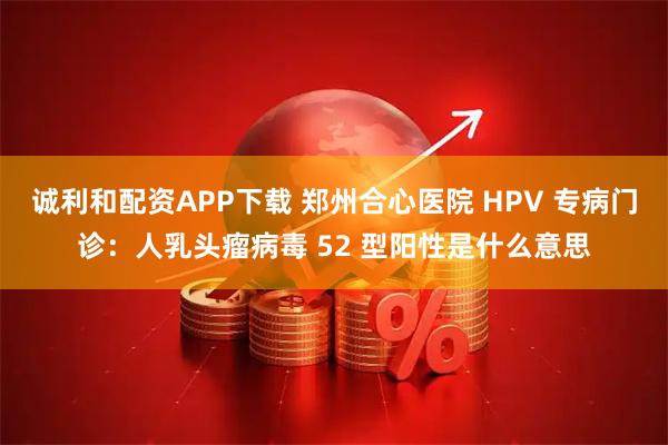 诚利和配资APP下载 郑州合心医院 HPV 专病门诊:人乳头瘤病毒 52 型阳性是什么意思