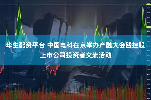 华生配资平台 中国电科在京举办产融大会暨控股上市公司投资者交流活动