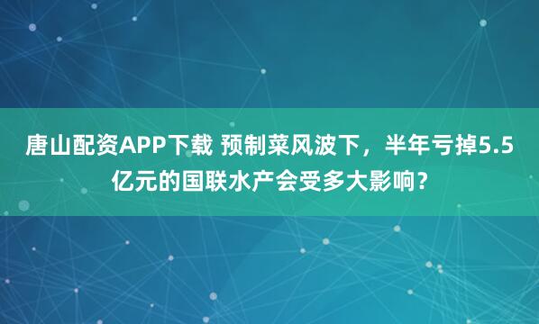 唐山配资APP下载 预制菜风波下,半年亏掉5.5亿元的国联水产会受多大影响?