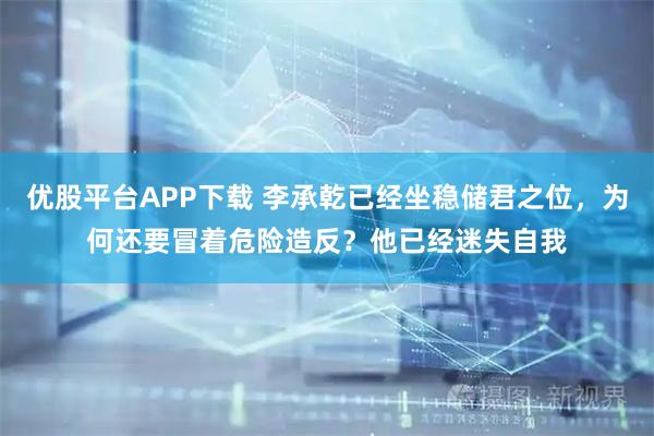 优股平台APP下载 李承乾已经坐稳储君之位,为何还要冒着危险造反?他已经迷失自我