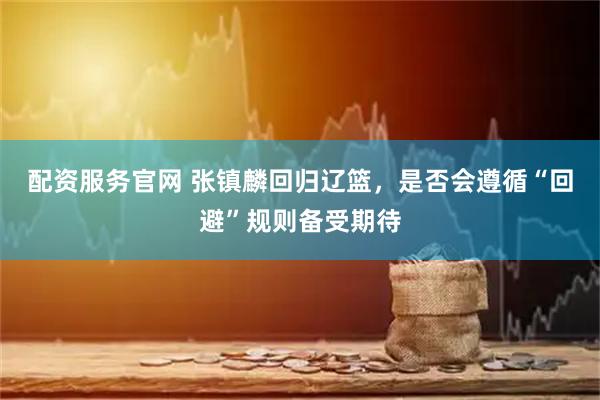 配资服务官网 张镇麟回归辽篮,是否会遵循“回避”规则备受期待