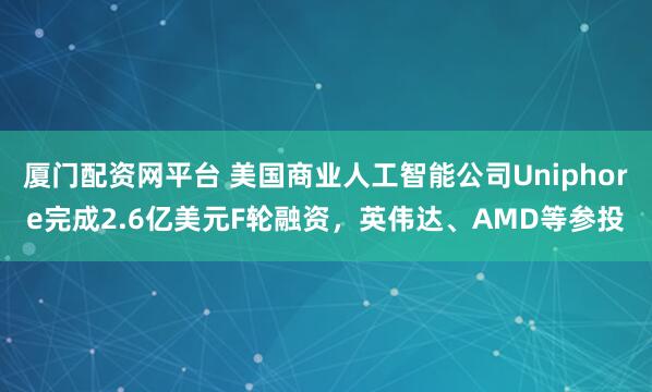 厦门配资网平台 美国商业人工智能公司Uniphore完成2.6亿美元F轮融资，英伟达、AMD等参投