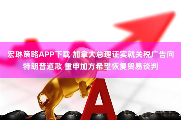 宏琳策略APP下载 加拿大总理证实就关税广告向特朗普道歉 重申加方希望恢复贸易谈判