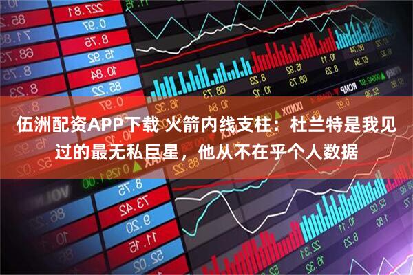 伍洲配资APP下载 火箭内线支柱：杜兰特是我见过的最无私巨星，他从不在乎个人数据