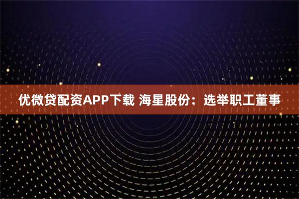 优微贷配资APP下载 海星股份：选举职工董事