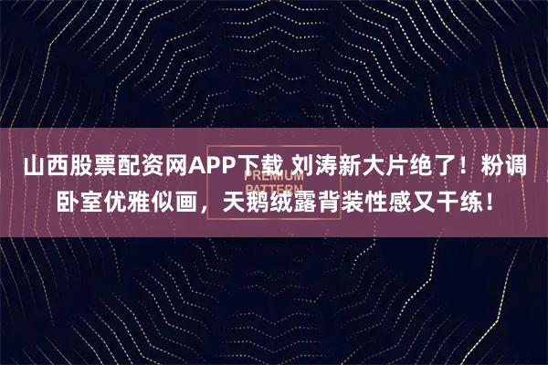 山西股票配资网APP下载 刘涛新大片绝了！粉调卧室优雅似画，天鹅绒露背装性感又干练！