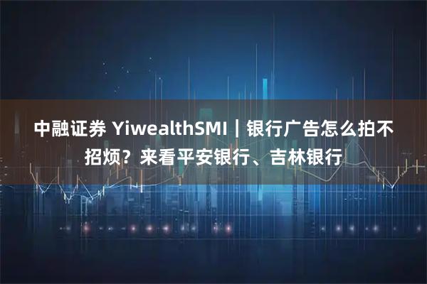 中融证券 YiwealthSMI｜银行广告怎么拍不招烦？来看平安银行、吉林银行