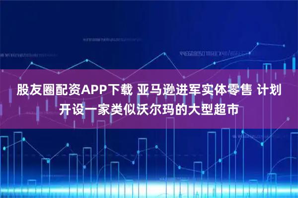 股友圈配资APP下载 亚马逊进军实体零售 计划开设一家类似沃尔玛的大型超市