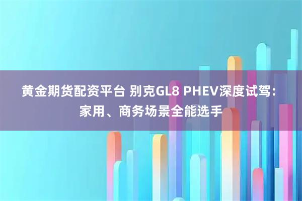 黄金期货配资平台 别克GL8 PHEV深度试驾: 家用、商务场景全能选手