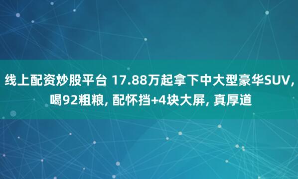 线上配资炒股平台 17.88万起拿下中大型豪华SUV, 喝92粗粮, 配怀挡+4块大屏, 真厚道