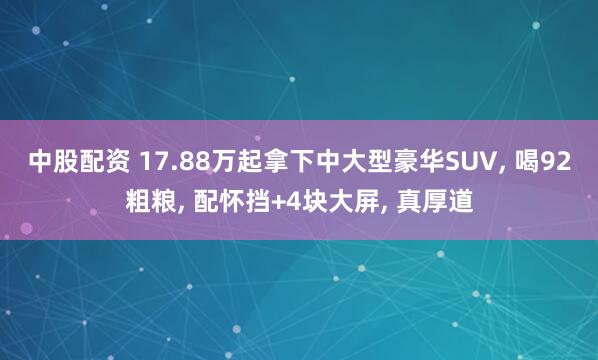 中股配资 17.88万起拿下中大型豪华SUV, 喝92粗粮, 配怀挡+4块大屏, 真厚道