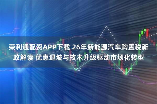 荣利通配资APP下载 26年新能源汽车购置税新政解读 优惠退坡与技术升级驱动市场化转型