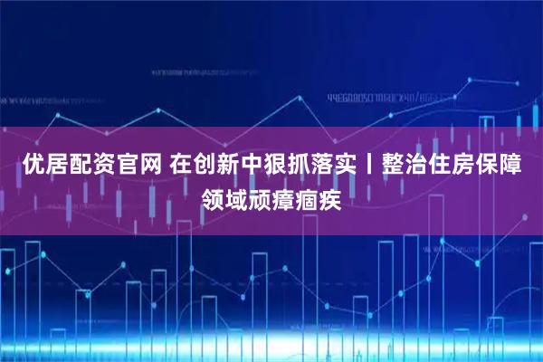 优居配资官网 在创新中狠抓落实丨整治住房保障领域顽瘴痼疾