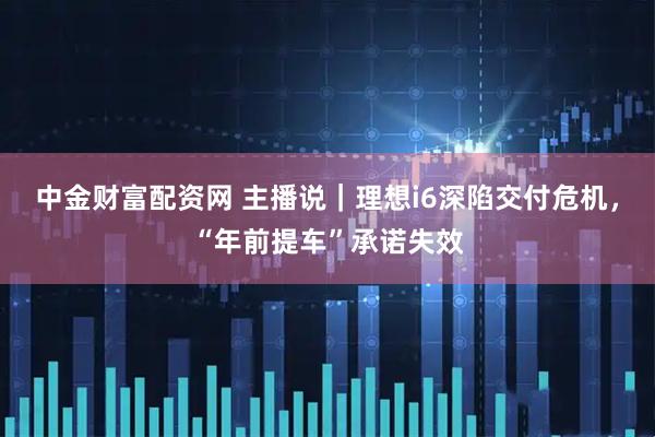 中金财富配资网 主播说｜理想i6深陷交付危机，“年前提车”承诺失效