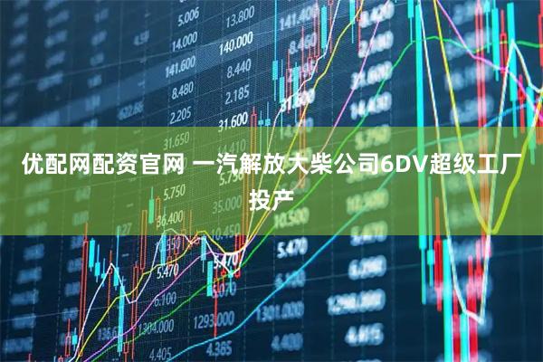 优配网配资官网 一汽解放大柴公司6DV超级工厂投产