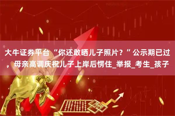 大牛证券平台 “你还敢晒儿子照片？”公示期已过，母亲高调庆祝儿子上岸后愣住_举报_考生_孩子