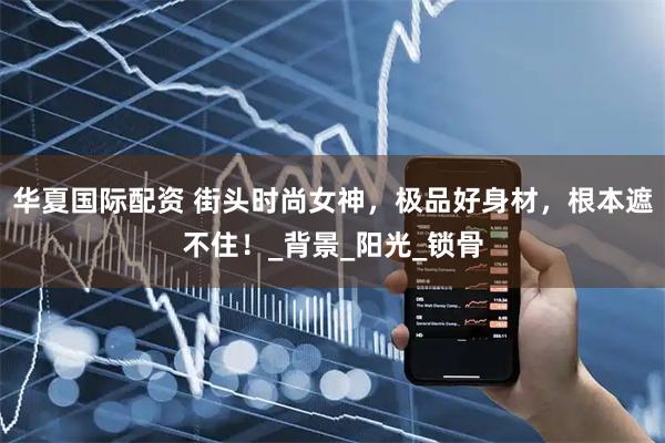 华夏国际配资 街头时尚女神,极品好身材,根本遮不住!_背景_阳光_锁骨