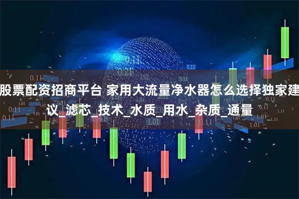 股票配资招商平台 家用大流量净水器怎么选择独家建议_滤芯_技术_水质_用水_杂质_通量