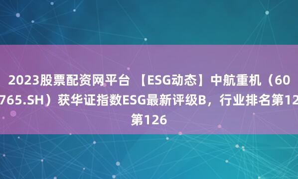 2023股票配资网平台 【ESG动态】中航重机（600765.SH）获华证指数ESG最新评级B，行业排名第126