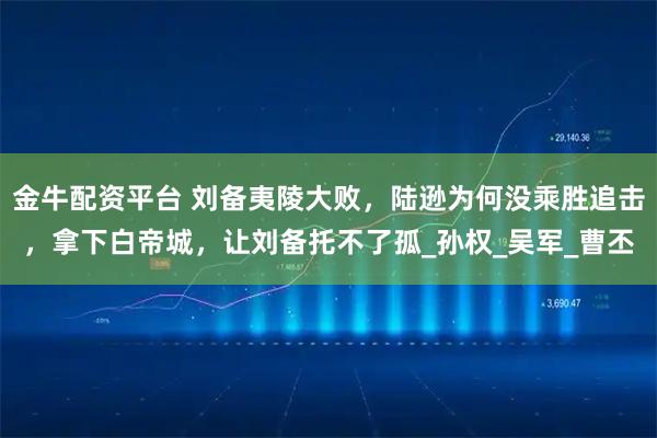金牛配资平台 刘备夷陵大败,陆逊为何没乘胜追击,拿下白帝城,让刘备托不了孤_孙权_吴军_曹丕