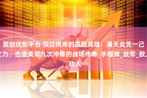 聚创优配平台 汉江南岸的孤胆英雄:潘天炎凭一己之力,击退美军九次冲锋的战场传奇_手榴弹_敌军_敌人