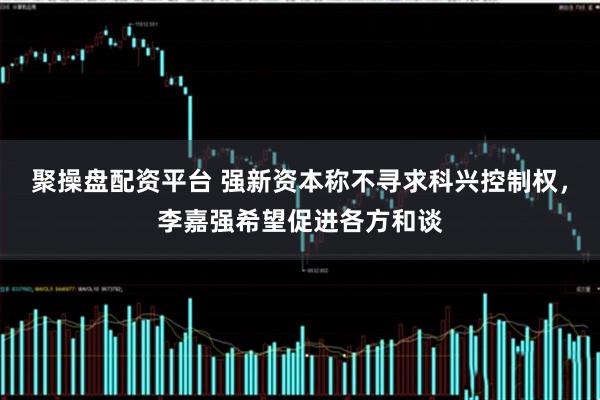 聚操盘配资平台 强新资本称不寻求科兴控制权,李嘉强希望促进各方和谈