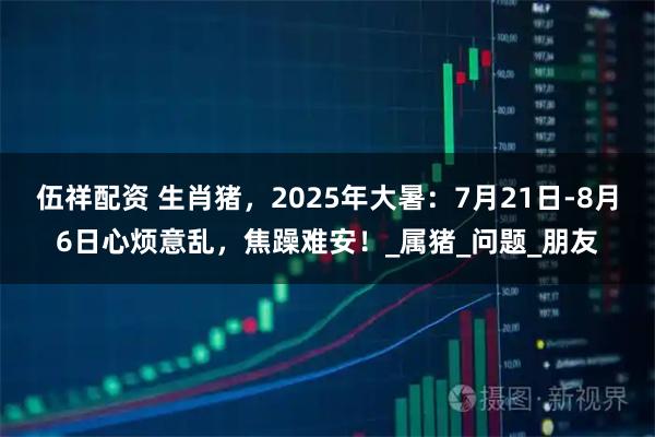 伍祥配资 生肖猪,2025年大暑:7月21日-8月6日心烦意乱,焦躁难安!_属猪_问题_朋友