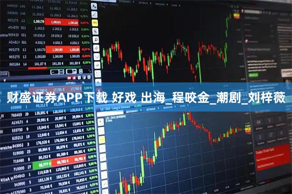 财盛证券APP下载 好戏 出海_程咬金_潮剧_刘梓薇