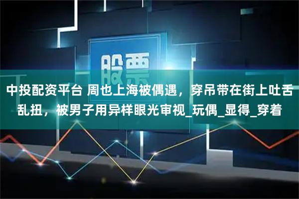 中投配资平台 周也上海被偶遇,穿吊带在街上吐舌乱扭,被男子用异样眼光审视_玩偶_显得_穿着