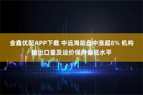 金鑫优配APP下载 中远海能盘中涨超8% 机构指出口量及运价保持偏低水平