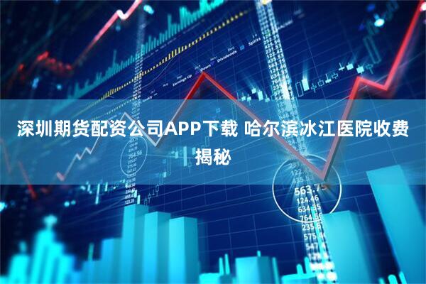 深圳期货配资公司APP下载 哈尔滨冰江医院收费揭秘