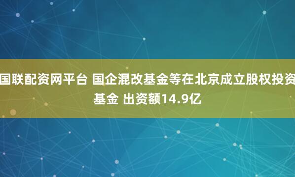 国联配资网平台 国企混改基金等在北京成立股权投资基金 出资额14.9亿