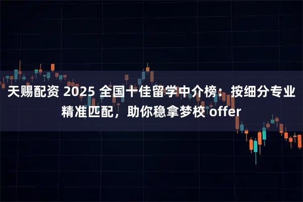 天赐配资 2025 全国十佳留学中介榜：按细分专业精准匹配，助你稳拿梦校 offer