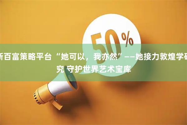 新百富策略平台 “她可以，我亦然”——她接力敦煌学研究 守护世界艺术宝库