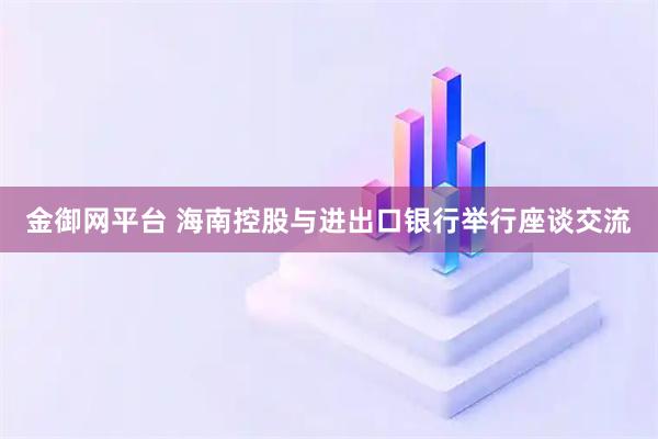 金御网平台 海南控股与进出口银行举行座谈交流