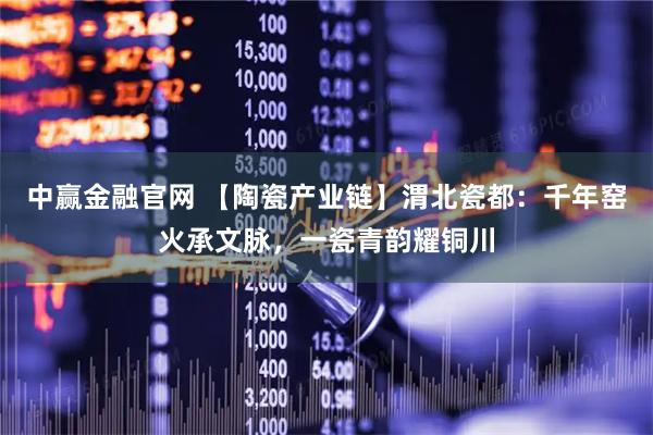 中赢金融官网 【陶瓷产业链】渭北瓷都:千年窑火承文脉,一瓷青韵耀铜川