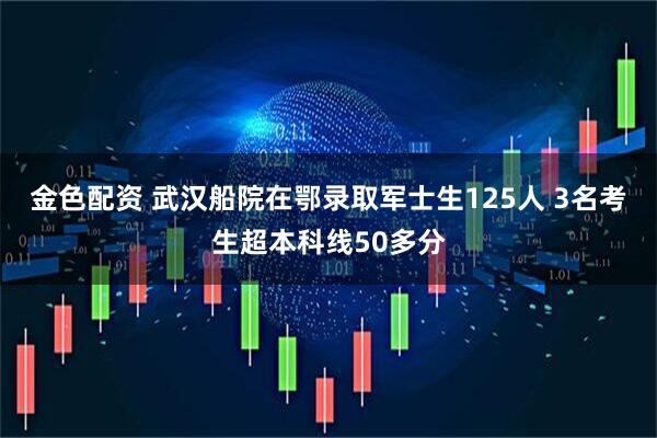 金色配资 武汉船院在鄂录取军士生125人 3名考生超本科线50多分