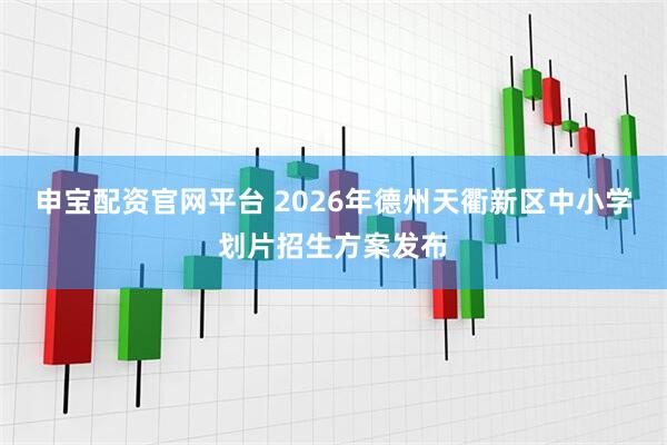 申宝配资官网平台 2026年德州天衢新区中小学划片招生方案发布