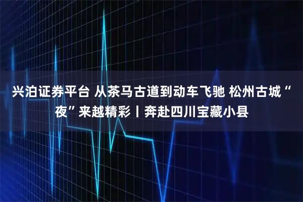 兴泊证券平台 从茶马古道到动车飞驰 松州古城“夜”来越精彩丨奔赴四川宝藏小县